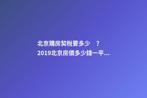 北京購房契稅要多少？2019北京房價多少錢一平？【最新消息】